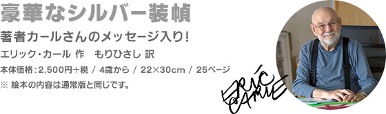 豪華なシルバー装幀 著者カールさんのメッセージ入り！ エリック・カール 作 もりひさし 訳 本体価格：2,500円＋税 / 4歳から / 22×30cm / 25ページ ※絵本の内容は通常版と同じです。