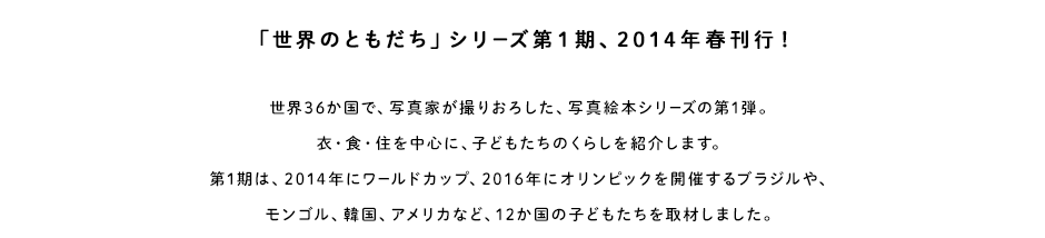 世界36か国で、写真家が撮りおろした、写真絵本シリーズの第1弾。衣・食・住を中心に、子どもたちのくらしを紹介します。第1期は、2014年にワールドカップ、2016年にオリンピックを開催するブラジルやモンゴル、韓国、アメリカなど、12か国の子どもたちを取材しました。