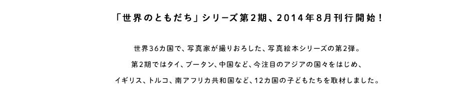 「世界のともだち」シリーズ第2期、2014年8月刊行開始！世界36カ国で、写真家が撮りおろした、写真絵本シリーズの第2弾。第2期ではタイ、ブータン、中国など、今注目のアジアの国々をはじめ、イギリス、トルコ、南アフリカ共和国など、12カ国の子どもたちを取材しました。