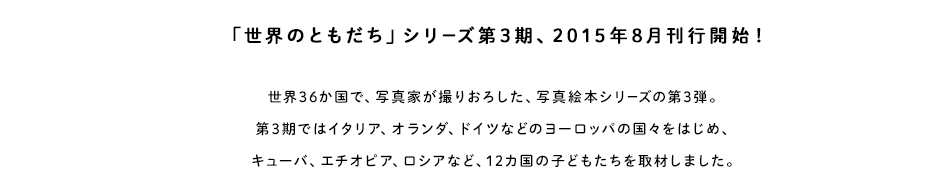 「世界のともだち」シリーズ第3期、2015年8月刊行開始！世界36カ国で写真家が撮りおろした、写真絵本シリーズの第3弾。第3期ではイタリア、オランダ、ドイツなどのヨーロッパの国々をはじめ、キューバ、エチオピア、ロシアなど、12カ国の子どもたちを取材しました。