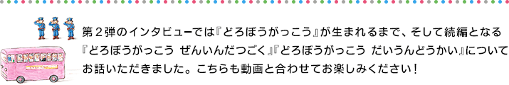 第2弾のインタビューでは『どろぼうがっこう』が生まれるまで、そして続編となる『どろぼうがっこう ぜんいんだつごく』『どろぼうがっこう だいうんどうかい』についてお話いただきました。 こちらも動画と合わせてお楽しみください！