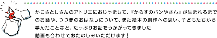 かこさとしさんのアトリエにおじゃまして、『からすのパンやさん』が生まれるまで
のお話や、つづきのおはなしについて、また絵本の創作への思い、子どもたちから学んだことなど、たっぷりお話をうかがってきました！
動画も合わせておたのしみいただけます！