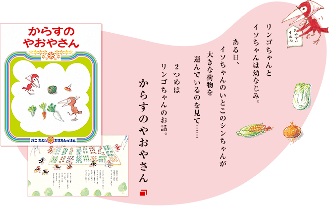 リンゴちゃんとイソちゃんは幼なじみ。ある日、イソちゃんのいとこのシンちゃんが大きな荷物を運んでいるのを見て……2つめはリンゴちゃんのお話。からすのやおやさん