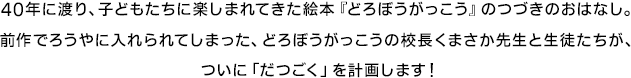 40年に渡り、子どもたちに楽しまれてきた絵本『どろぼうがっこう』のつづきのおはなし。前作でろうやに入れられてしまった、どろぼうがっこうの校長くまさか先生と生徒たちが、ついに「だつごく」を計画します！