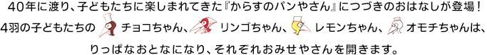40年に渡り、子どもたちに楽しまれてきた『からすのパンやさん』につづきのおはなしが登場！4羽の子どもたちのチョコちゃん、リンゴちゃん、レモンちゃん、オモチちゃんは、りっぱなおとなになり、それぞれおみせやさんを開きます。