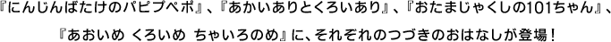 『にんじんばたけのパピプペポ』、『あかいありとくろいあり』、『おたまじゃくしと101ちゃん』、『あおいめ くろいめ ちゃいろのめ』に、それぞれのつづきのおはなしが登場！