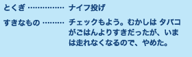 とくぎ…ナイフ投げ すきなもの…チェックもよう。むかしは タバコがごはんよりすきだったが、いま は走れなくなるので、やめた。