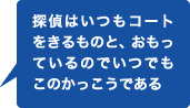 探偵はいつもコートをきるものと、おもっているのでいつでもこのかっこうである