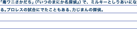 「毒ワニさかだち」（『いつのまにか名探偵』）で、ミルキーとしりあいになる。プロレスの試合にでたこともある、力じまんの探偵。