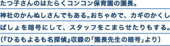 たつ子さんのはたらくコンコン保育園の園長。神社のかんぬしさんでもある。おちゃめで、カギのかくしばしょを暗号にして、スタッフをこまらせたりもする。（『ひるもよるも名探偵』収録の「園長先生の暗号事件」より）