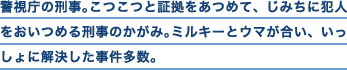 警視庁の刑事。こつこつと証拠をあつめて、じみちに犯人をおいつめる刑事のかがみ。ミルキーとウマが合い、いっしょに解決した事件多数。