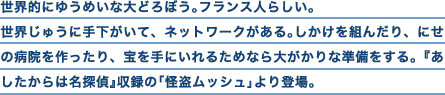 世界的にゆうめいな大どろぼう。フランス人らしい。世界じゅうに手下がいて、ネットワークがある。しかけを組んだり、にせの病院を作ったり、宝を手にいれるためなら大がかりな準備をする。『あしたからは名探偵』収録の「怪盗ムッシュ」より登場。