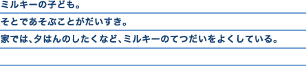 ミルキーの子ども。そとであそぶことがだいすき。家では、夕はんのしたくなど、ミルキーのてつだいをよくしている。