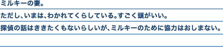 ミルキーの妻。ただし、いまは、わかれてくらしている。すごく頭がいい。探偵の話はききたくもないらしいが、ミルキーのために協力はおしまない。