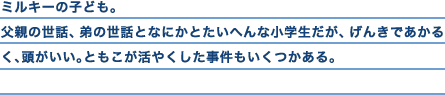 ミルキーの子ども。父親の世話、弟の世話となにかとたいへんな小学生だが、げんきであかるく、頭がいい。ともこが活やくした事件もいくつかある。