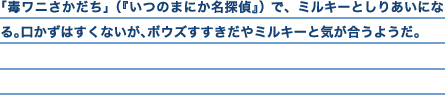 「毒ワニさかだち」（『いつのまにか名探偵』）で、ミルキーとしりあいになる。口かずはすくないが、ボウズすすきだやミルキーと気が合うようだ。