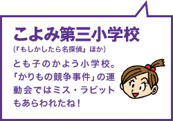 こよみ第三小学校（『もしかしたら名探偵』ほか） とも子のかよう小学校。「かりもの競争事件」の運動会ではミス・ラビットもあらわれたね！