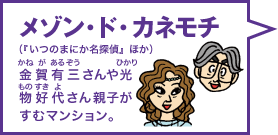 メゾン・ド・カネモチ（『いつのまにか名探偵』ほか） 金賀有三（かねがあるぞう）さんや光物好代（ひかりものすきよ）さん親子がすむマンション。