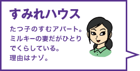 すみれハウス たつ子のすむアパート。ミルキーの妻だがひとりでくらしている。理由はナゾ。