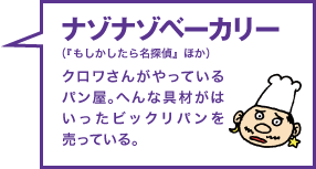 ナゾナゾベーカリー（『もしかしたら名探偵』ほか） クロワさんがやっているパン屋。へんな具材がはいったビックリパンを売っている。