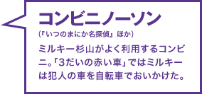 コンビニノーソン（『いつのまにか名探偵』ほか） ミルキー杉山がよく利用するコンビニ。「3だいの赤い車」ではミルキーは犯人の車を自転車でおいかけた。