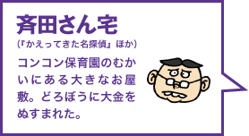 斉田さん宅（『かえってきた名探偵』ほか） コンコン保育園のむかいにある大きなお屋敷。どろぼうに大金をぬすまれた。