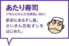 あたり寿司（『なんだかんだ名探偵』ほか） 駅前にあるすし屋。さいきん回転ずしをはじめた。