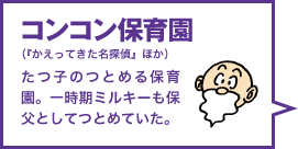 コンコン保育園（『かえってきた名探偵』ほか） たつ子のつとめる保育園。一時期ミルキーも保父としてつとめていた。