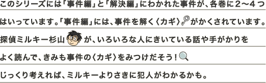 このシリーズには「事件編」と「解決編」にわかれた事件が、各巻に２〜4つはいっています。「事件編」には、事件を解く〈カギ〉　がかくされています。探偵ミルキー杉山が、いろいろな人にきいている話や手がかりをよく読んで、きみも事件の〈カギ〉をみつけだそう!じっくり考えれば、ミルキーよりさきに犯人がわかるかも。