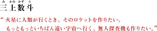 三上数斗（みかみ かずと） “火星に人類が行くとき、そのロケットを作りたい。もっともっといちばん遠い宇宙へ行く、無人探査機も作りたい。”