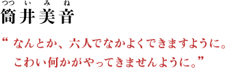 筒井美音（つつい みね） “なんとか、六人でなかよくできますように。こわい何かがやってきませんように。”