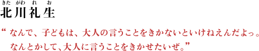 北川礼生（きたがわ れお） “なんで、 子どもは、 大人の言うことをきかないといけねえんだよっ。なんとかして、大人に言うことをきかせたいぜ。”